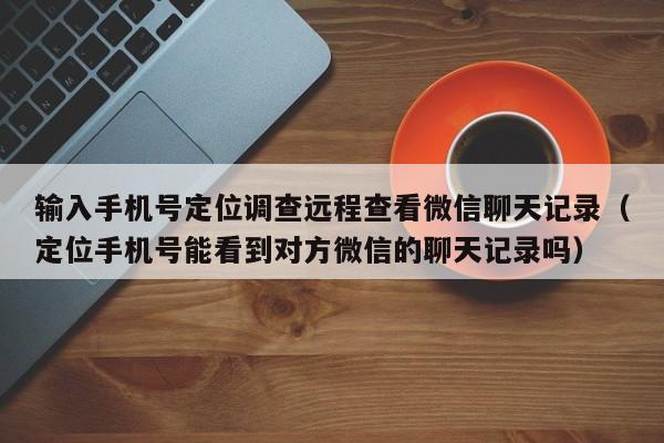 输入手机号定位调查远程查看微信聊天记录（定位手机号能看到对方微信的聊天记录吗）