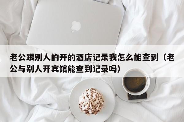 老公跟别人的开的酒店记录我怎么能查到（老公与别人开宾馆能查到记录吗）