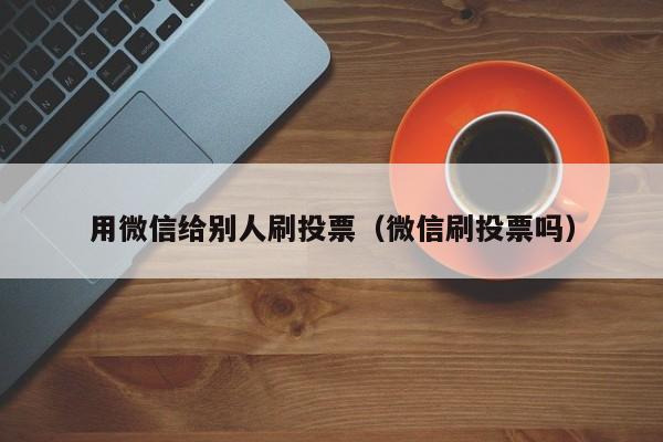 用微信给别人刷投票（微信刷投票吗）