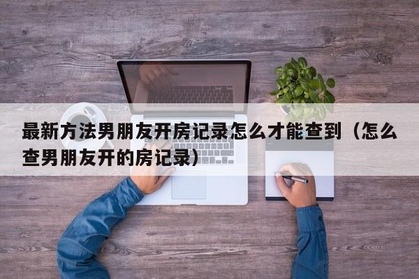 最新方法男朋友开房记录怎么才能查到（怎么查男朋友开的房记录）