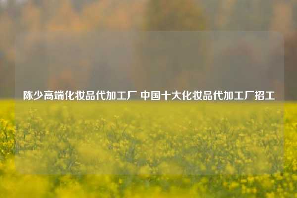 陈少高端化妆品代加工厂 中国十大化妆品代加工厂招工