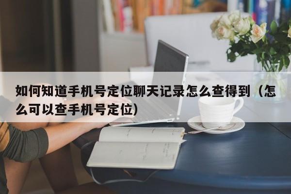 如何知道手机号定位聊天记录怎么查得到（怎么可以查手机号定位）