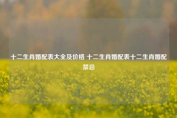 十二生肖婚配表大全及价格 十二生肖婚配表十二生肖婚配禁忌