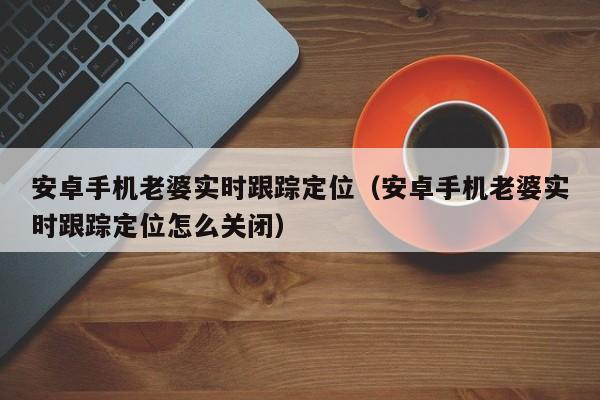 安卓手机老婆实时跟踪定位（安卓手机老婆实时跟踪定位怎么关闭）