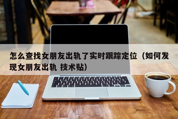 怎么查找女朋友出轨了实时跟踪定位（如何发现女朋友出轨 技术贴）