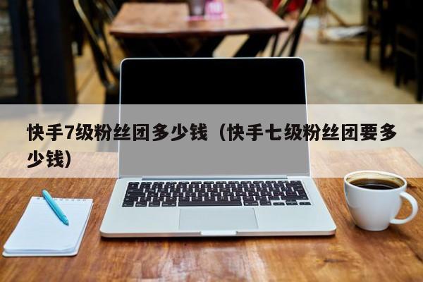快手7级粉丝团多少钱（快手七级粉丝团要多少钱）
