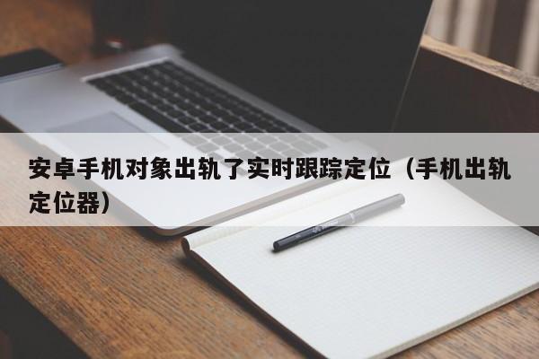 安卓手机对象出轨了实时跟踪定位（手机出轨定位器）