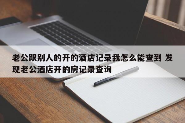 老公跟别人的开的酒店记录我怎么能查到 发现老公酒店开的房记录查询