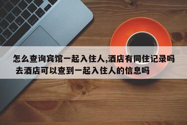 怎么查询宾馆一起入住人,酒店有同住记录吗 去酒店可以查到一起入住人的信息吗
