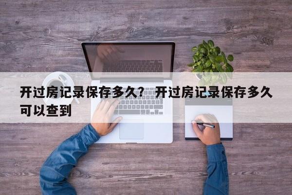 开过房记录保存多久？ 开过房记录保存多久可以查到
