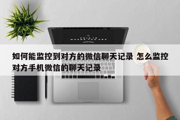 如何能监控到对方的微信聊天记录 怎么监控对方手机微信的聊天记录
