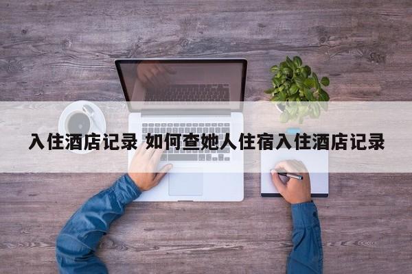 入住酒店记录 如何查她人住宿入住酒店记录