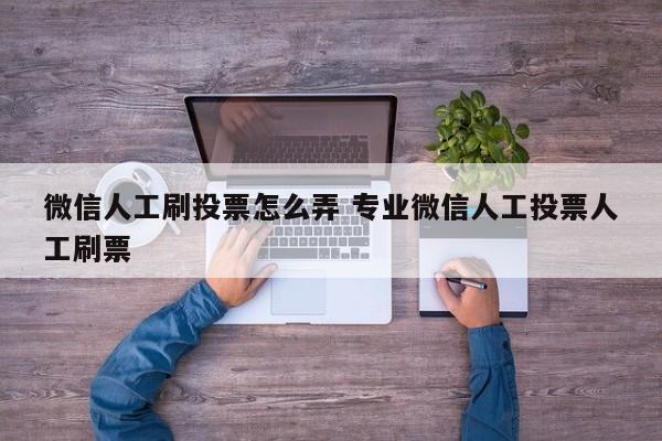 微信人工刷投票怎么弄 专业微信人工投票人工刷票